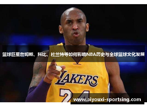 篮球巨星詹姆斯、科比、杜兰特等如何影响NBA历史与全球篮球文化发展